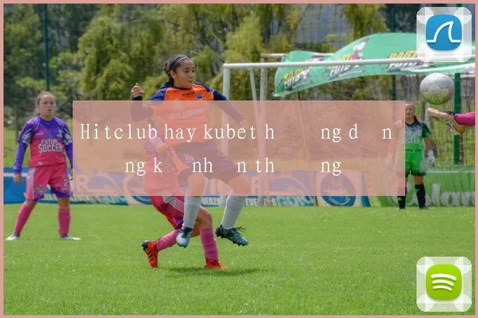 Hitclub hay kubet hướng dẫn đăng ký nhận thưởng